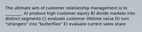 The ultimate aim of customer relationship management is to ________. A) produce high customer equity B) divide markets into distinct segments C) evaluate customer lifetime value D) turn "strangers" into "butterflies" E) evaluate current sales share