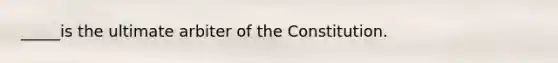 _____is the ultimate arbiter of the Constitution.