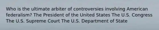 Who is the ultimate arbiter of controversies involving American federalism? The President of the United States The U.S. Congress The U.S. Supreme Court The U.S. Department of State