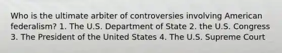 Who is the ultimate arbiter of controversies involving American federalism? 1. The U.S. Department of State 2. the U.S. Congress 3. The President of the United States 4. The U.S. Supreme Court