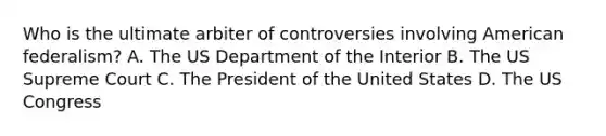 Who is the ultimate arbiter of controversies involving American federalism? A. The US Department of the Interior B. The US Supreme Court C. The President of the United States D. The US Congress