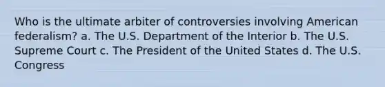 Who is the ultimate arbiter of controversies involving American federalism? a. The U.S. Department of the Interior b. The U.S. Supreme Court c. The President of the United States d. The U.S. Congress