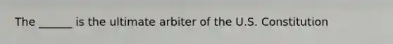 The ______ is the ultimate arbiter of the U.S. Constitution