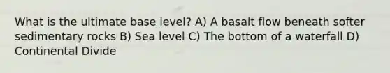 What is the ultimate base level? A) A basalt flow beneath softer sedimentary rocks B) Sea level C) The bottom of a waterfall D) Continental Divide