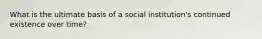 What is the ultimate basis of a social institution's continued existence over time?