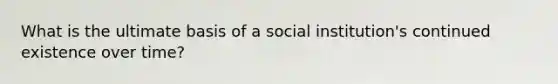 What is the ultimate basis of a social institution's continued existence over time?