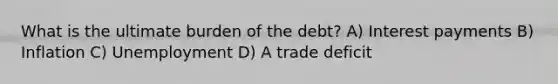 What is the ultimate burden of the debt? A) Interest payments B) Inflation C) Unemployment D) A trade deficit