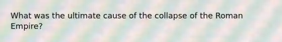 What was the ultimate cause of the collapse of the Roman Empire?