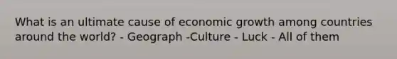 What is an ultimate cause of economic growth among countries around the world? - Geograph -Culture - Luck - All of them