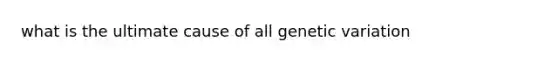 what is the ultimate cause of all genetic variation