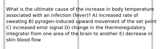 What is the ultimate cause of the increase in body temperature associated with an infection (fever)? A) increased rate of sweating B) pyrogen-induced upward movement of the set point C) increased error signal D) change in the thermoregulatory integrator from one area of the brain to another E) decrease in skin blood flow