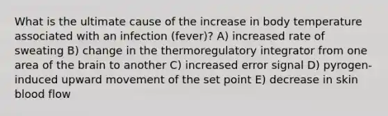 What is the ultimate cause of the increase in body temperature associated with an infection (fever)? A) increased rate of sweating B) change in the thermoregulatory integrator from one area of the brain to another C) increased error signal D) pyrogen-induced upward movement of the set point E) decrease in skin blood flow