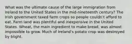 What was the ultimate cause of the large immigration from Ireland to the United States in the mid-nineteenth century? The Irish government taxed farm crops so people couldn't afford to eat. Farm land was plentiful and inexpensive in the United States. Wheat, the main ingredient to make bread, was almost impossible to grow. Much of Ireland's potato crop was destroyed by blight.