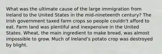 What was the ultimate cause of the large immigration from Ireland to the United States in the mid-nineteenth century? The Irish government taxed farm crops so people couldn't afford to eat. Farm land was plentiful and inexpensive in the United States. Wheat, the main ingredient to make bread, was almost impossible to grow. Much of Ireland's potato crop was destroyed by blight.