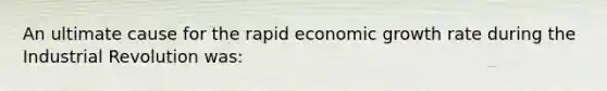 An ultimate cause for the rapid economic growth rate during the Industrial Revolution was: