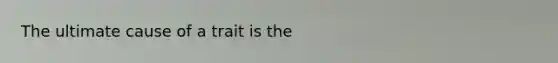 The ultimate cause of a trait is the