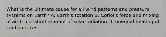 What is the ultimate cause for all wind patterns and pressure systems on Earth? A: Earth's rotation B: Coriolis force and mixing of air C: constant amount of solar radiation D: unequal heating of land surfaces