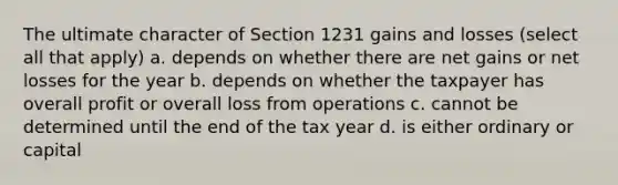 The ultimate character of Section 1231 gains and losses (select all that apply) a. depends on whether there are net gains or net losses for the year b. depends on whether the taxpayer has overall profit or overall loss from operations c. cannot be determined until the end of the tax year d. is either ordinary or capital