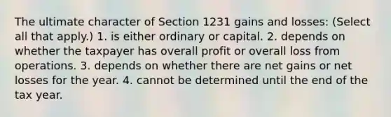 The ultimate character of Section 1231 gains and losses: (Select all that apply.) 1. is either ordinary or capital. 2. depends on whether the taxpayer has overall profit or overall loss from operations. 3. depends on whether there are net gains or net losses for the year. 4. cannot be determined until the end of the tax year.