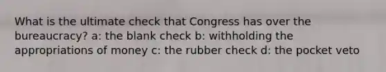 What is the ultimate check that Congress has over the bureaucracy? a: the blank check b: withholding the appropriations of money c: the rubber check d: the pocket veto