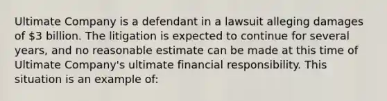 Ultimate Company is a defendant in a lawsuit alleging damages of 3 billion. The litigation is expected to continue for several years, and no reasonable estimate can be made at this time of Ultimate Company's ultimate financial responsibility. This situation is an example of: