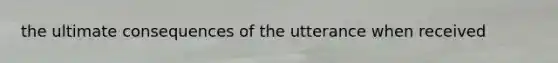 the ultimate consequences of the utterance when received