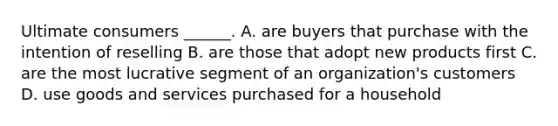 Ultimate consumers ______. A. are buyers that purchase with the intention of reselling B. are those that adopt new products first C. are the most lucrative segment of an organization's customers D. use goods and services purchased for a household