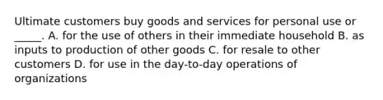 Ultimate customers buy goods and services for personal use or _____. A. for the use of others in their immediate household B. as inputs to production of other goods C. for resale to other customers D. for use in the day-to-day operations of organizations