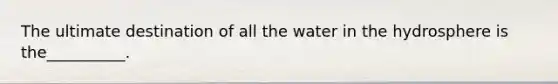 The ultimate destination of all the water in the hydrosphere is the__________.