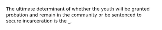 The ultimate determinant of whether the youth will be granted probation and remain in the community or be sentenced to secure incarceration is the _.