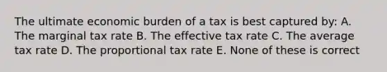 The ultimate economic burden of a tax is best captured by: A. The marginal tax rate B. The effective tax rate C. The average tax rate D. The proportional tax rate E. None of these is correct