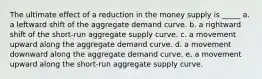 The ultimate effect of a reduction in the money supply is _____ a. a leftward shift of the aggregate demand curve. b. a rightward shift of the short-run aggregate supply curve. c. a movement upward along the aggregate demand curve. d. a movement downward along the aggregate demand curve. e. a movement upward along the short-run aggregate supply curve.