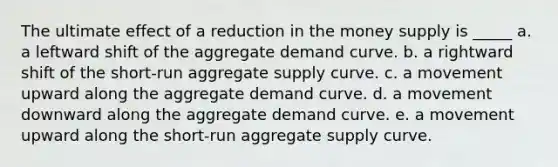 The ultimate effect of a reduction in the money supply is _____ a. a leftward shift of the aggregate demand curve. b. a rightward shift of the short-run aggregate supply curve. c. a movement upward along the aggregate demand curve. d. a movement downward along the aggregate demand curve. e. a movement upward along the short-run aggregate supply curve.