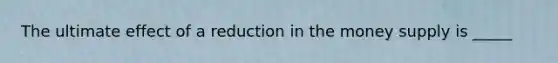 The ultimate effect of a reduction in the money supply is _____