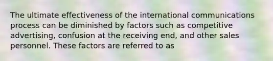 The ultimate effectiveness of the international communications process can be diminished by factors such as competitive advertising, confusion at the receiving end, and other sales personnel. These factors are referred to as