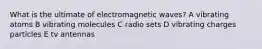 What is the ultimate of electromagnetic waves? A vibrating atoms B vibrating molecules C radio sets D vibrating charges particles E tv antennas