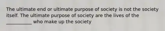 The ultimate end or ultimate purpose of society is not the society itself. The ultimate purpose of society are the lives of the ___________ who make up the society