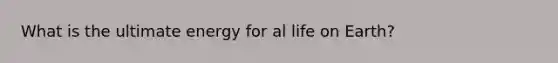 What is the ultimate energy for al life on Earth?