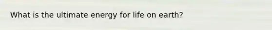 What is the ultimate energy for life on earth?