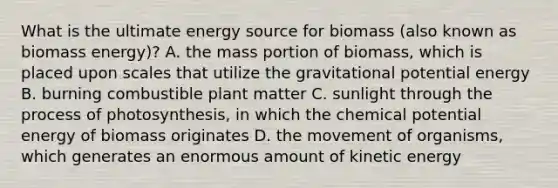 What is the ultimate energy source for biomass (also known as biomass energy)? A. the mass portion of biomass, which is placed upon scales that utilize the gravitational potential energy B. burning combustible plant matter C. sunlight through the process of photosynthesis, in which the chemical potential energy of biomass originates D. the movement of organisms, which generates an enormous amount of kinetic energy