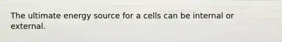 The ultimate energy source for a cells can be internal or external.