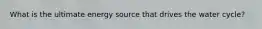 What is the ultimate energy source that drives the water cycle?
