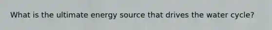 What is the ultimate energy source that drives the water cycle?