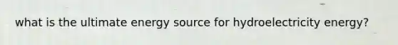 what is the ultimate energy source for hydroelectricity energy?