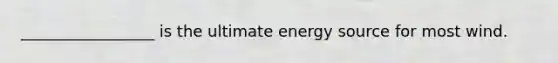 _________________ is the ultimate energy source for most wind.