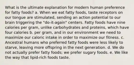 What is the ultimate explanation for modern human preference for fatty foods? a. When we eat fatty foods, taste receptors on our tongue are stimulated, sending an action potential to our brain triggering the "do-it-again" centers. Fatty foods have nine calories per gram, unlike carbohydrates and proteins, which have four calories b. per gram, and in our environment we need to maximize our caloric intake in order to maximize our fitness. c. Ancestral humans who preferred fatty foods were less likely to starve, leaving more offspring in the next generation. d. We do not actually prefer fatty foods; we prefer sugary foods. e. We like the way that lipid-rich foods taste.