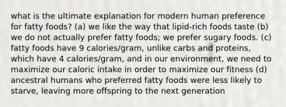 what is the ultimate explanation for modern human preference for fatty foods? (a) we like the way that lipid-rich foods taste (b) we do not actually prefer fatty foods; we prefer sugary foods. (c) fatty foods have 9 calories/gram, unlike carbs and proteins, which have 4 calories/gram, and in our environment, we need to maximize our caloric intake in order to maximize our fitness (d) ancestral humans who preferred fatty foods were less likely to starve, leaving more offspring to the next generation