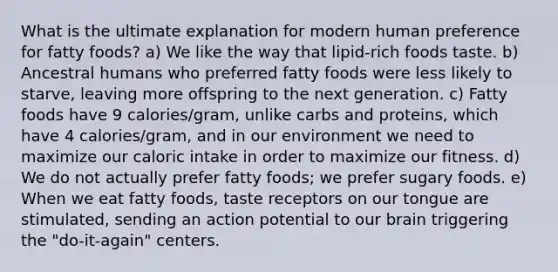 What is the ultimate explanation for modern human preference for fatty foods? a) We like the way that lipid-rich foods taste. b) Ancestral humans who preferred fatty foods were less likely to starve, leaving more offspring to the next generation. c) Fatty foods have 9 calories/gram, unlike carbs and proteins, which have 4 calories/gram, and in our environment we need to maximize our caloric intake in order to maximize our fitness. d) We do not actually prefer fatty foods; we prefer sugary foods. e) When we eat fatty foods, taste receptors on our tongue are stimulated, sending an action potential to our brain triggering the "do-it-again" centers.