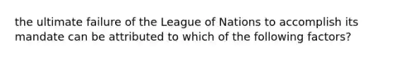 the ultimate failure of the League of Nations to accomplish its mandate can be attributed to which of the following factors?