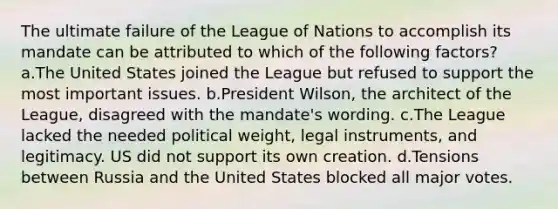 The ultimate failure of the League of Nations to accomplish its mandate can be attributed to which of the following factors? a.The United States joined the League but refused to support the most important issues. b.President Wilson, the architect of the League, disagreed with the mandate's wording. c.The League lacked the needed political weight, legal instruments, and legitimacy. US did not support its own creation. d.Tensions between Russia and the United States blocked all major votes.